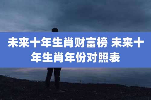 未来十年生肖财富榜 未来十年生肖年份对照表