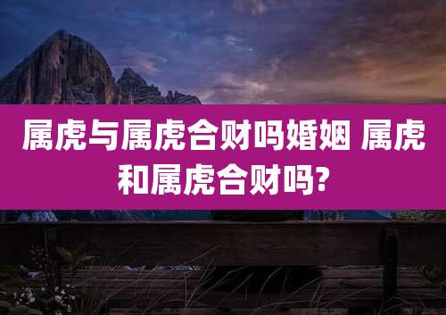 属虎与属虎合财吗婚姻 属虎和属虎合财吗?