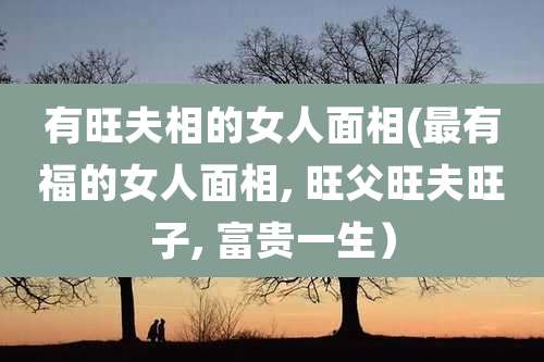 有旺夫相的女人面相(最有福的女人面相, 旺父旺夫旺子, 富贵一生）