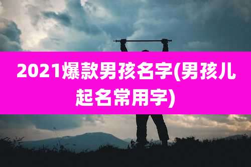 2021爆款男孩名字(男孩儿起名常用字)