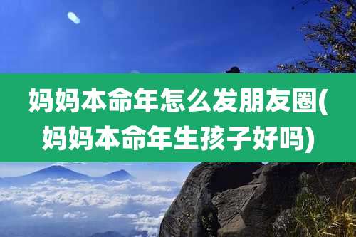 妈妈本命年怎么发朋友圈(妈妈本命年生孩子好吗)