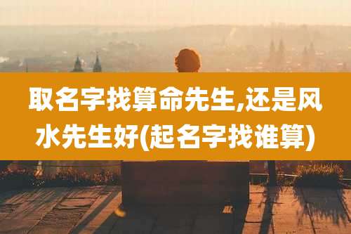 取名字找算命先生,还是风水先生好(起名字找谁算)