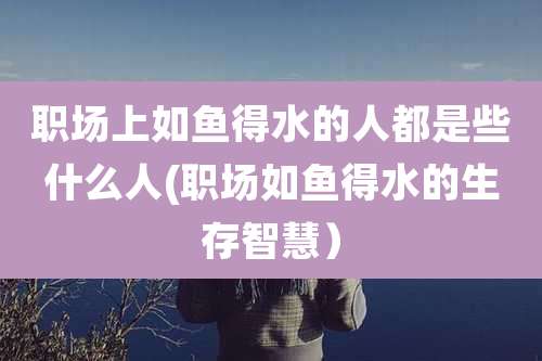 职场上如鱼得水的人都是些什么人(职场如鱼得水的生存智慧）