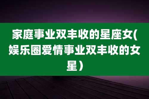 家庭事业双丰收的星座女(娱乐圈爱情事业双丰收的女星）
