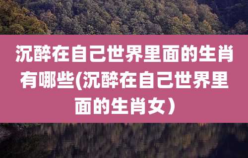 沉醉在自己世界里面的生肖有哪些(沉醉在自己世界里面的生肖女)