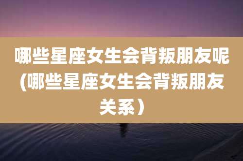 哪些星座女生会背叛朋友呢(哪些星座女生会背叛朋友关系)