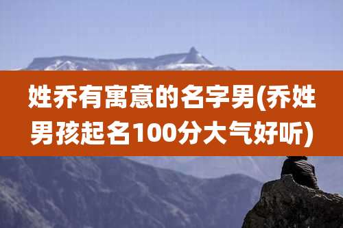 姓乔有寓意的名字男(乔姓男孩起名100分大气好听)