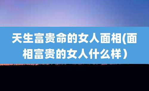 天生富贵命的女人面相(面相富贵的女人什么样）