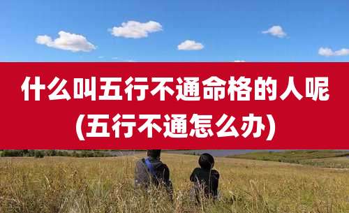 什么叫五行不通命格的人呢(五行不通怎么办)