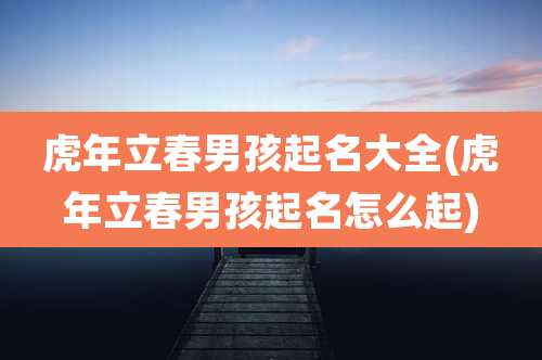 虎年立春男孩起名大全(虎年立春男孩起名怎么起)