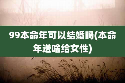 99本命年可以结婚吗(本命年送啥给女性)