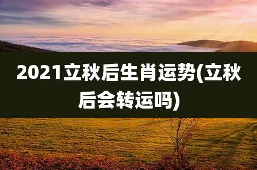 2021立秋后生肖运势(立秋后会转运吗)
