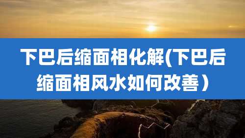 下巴后缩面相化解(下巴后缩面相风水如何改善)