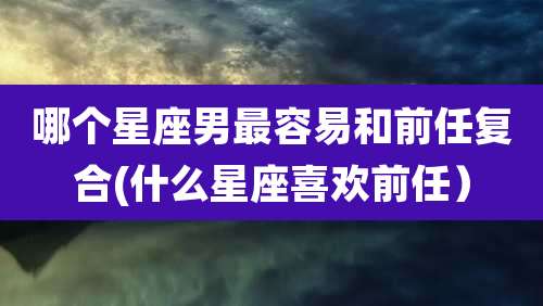 哪个星座男最容易和前任复合(什么星座喜欢前任)