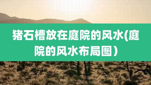 猪石槽放在庭院的风水(庭院的风水布局图)