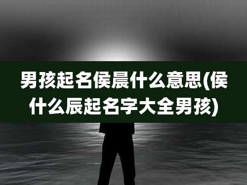 男孩起名侯晨什么意思(侯什么辰起名字大全男孩)