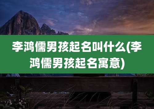 李鸿儒男孩起名叫什么(李鸿儒男孩起名寓意)