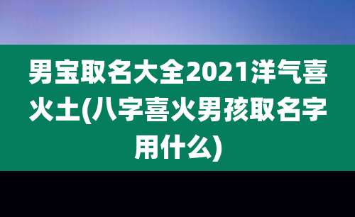 男宝取名大全2021洋气喜火土(八字喜火男孩取名字用什么)