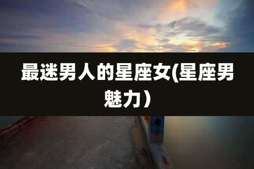 最迷男人的星座女(星座男魅力）