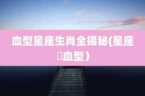 血型星座生肖全揭秘(星座➕血型）
