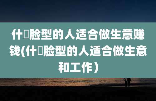 什麼脸型的人适合做生意赚钱(什麼脸型的人适合做生意和工作）