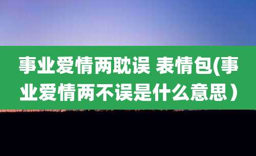 事业爱情两耽误 表情包(事业爱情两不误是什么意思）