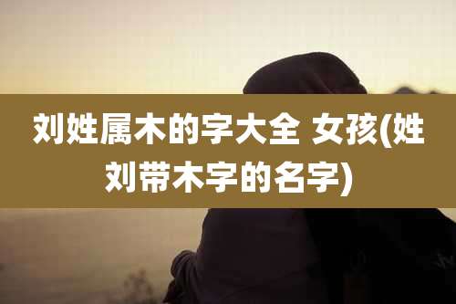 刘姓属木的字大全 女孩(姓刘带木字的名字)