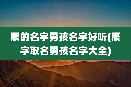 辰的名字男孩名字好听(辰字取名男孩名字大全)
