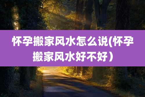 怀孕搬家风水怎么说(怀孕搬家风水好不好)