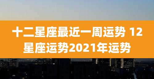 十二星座最近一周运势 12星座运势2021年运势