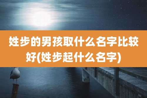 姓步的男孩取什么名字比较好(姓步起什么名字)