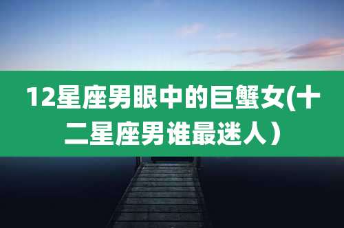 12星座男眼中的巨蟹女(十二星座男谁最迷人）