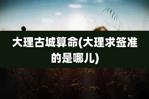 大理古城算命(大理求签准的是哪儿)