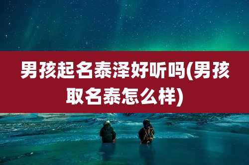 男孩起名泰泽好听吗(男孩取名泰怎么样)