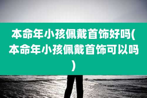 本命年小孩佩戴首饰好吗(本命年小孩佩戴首饰可以吗)