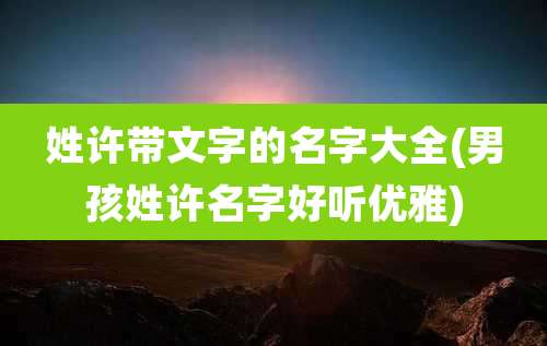 姓许带文字的名字大全(男孩姓许名字好听优雅)