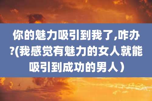 你的魅力吸引到我了,咋办?(我感觉有魅力的女人就能吸引到成功的男人）