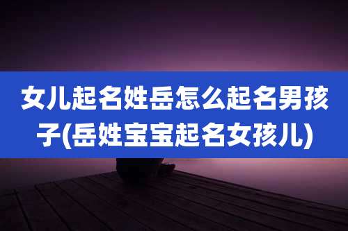 女儿起名姓岳怎么起名男孩子(岳姓宝宝起名女孩儿)