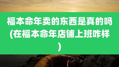福本命年卖的东西是真的吗(在福本命年店铺上班咋样)