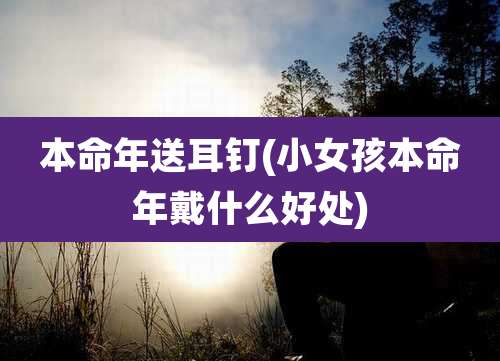 本命年送耳钉(小女孩本命年戴什么好处)