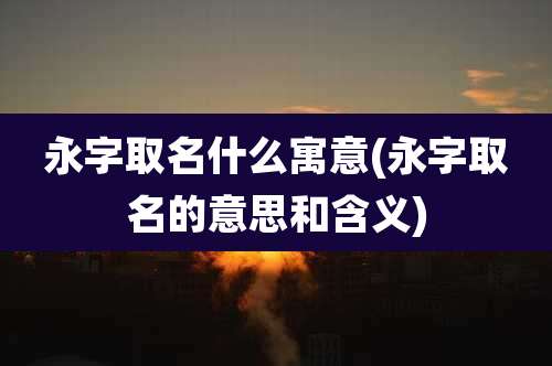 永字取名什么寓意(永字取名的意思和含义)
