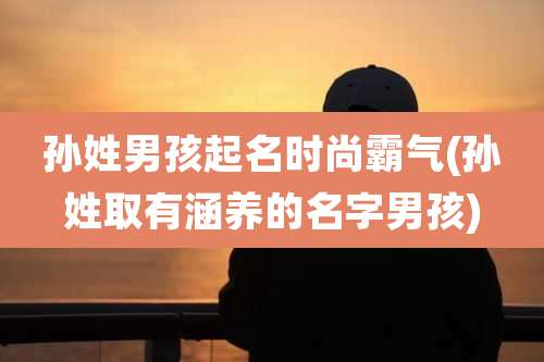 孙姓男孩起名时尚霸气(孙姓取有涵养的名字男孩)