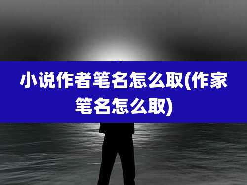 小说作者笔名怎么取(作家笔名怎么取)