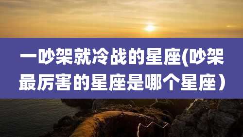一吵架就冷战的星座(吵架最厉害的星座是哪个星座）