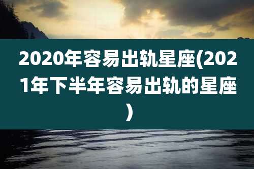 2020年容易出轨星座(2021年下半年容易出轨的星座)