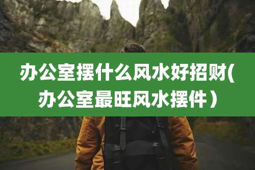 办公室摆什么风水好招财(办公室最旺风水摆件）