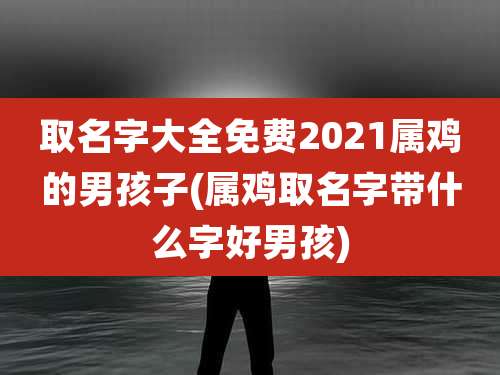 取名字大全免费2021属鸡的男孩子(属鸡取名字带什么字好男孩)
