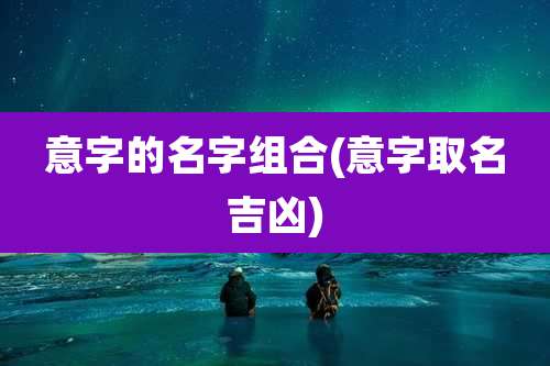 意字的名字组合(意字取名吉凶)