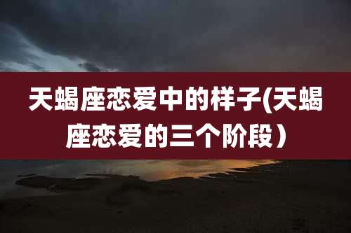 天蝎座恋爱中的样子(天蝎座恋爱的三个阶段）