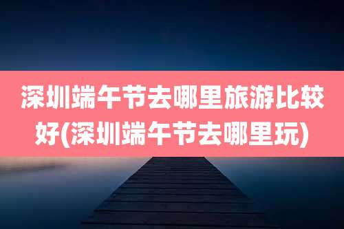 深圳端午节去哪里旅游比较好(深圳端午节去哪里玩)